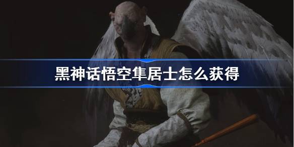 黑神话悟空隼居士怎么获得 黑神话悟空隼居士精魄获取攻略