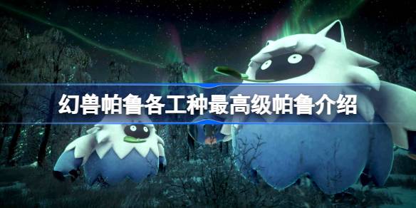 幻兽帕鲁各工种最高级帕鲁介绍 幻兽帕鲁各工种最高级帕鲁推荐