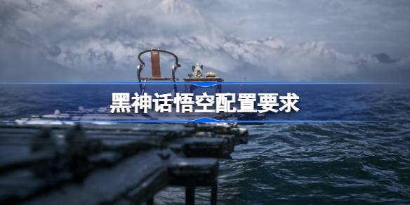 黑神话悟空配置要求 黑神话悟空需要什么配置
