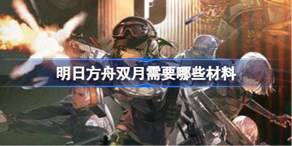 明日方舟双月需要哪些材料 明日方舟双月材料需求
