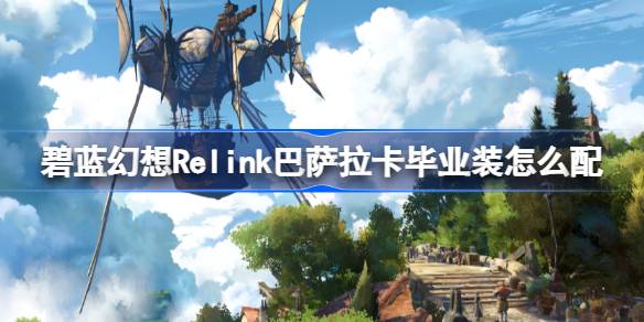 碧蓝幻想Relink巴萨拉卡毕业装怎么配 碧蓝幻想Relink巴萨拉卡毕业配装攻略
