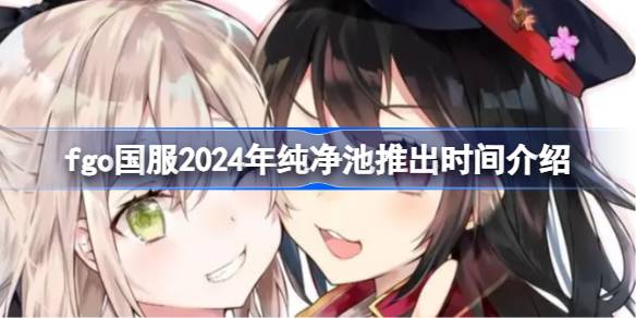 fgo国服2024年纯净池推出时间介绍 fgo国服2024年纯净池什么时候推出