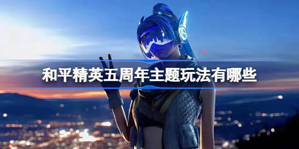 和平精英五周年主题玩法有哪些 和平精英五周年主题玩法汇总