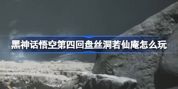 黑神话悟空第四回盘丝洞若仙庵怎么玩 第四回盘丝洞若仙庵主线攻略