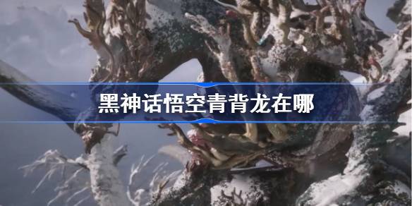 黑神话悟空青背龙在哪 黑神话悟空青背龙触发条件以及位置