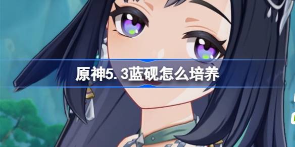 原神5.3蓝砚怎么培养 原神5.3版本蓝砚养成攻略介绍