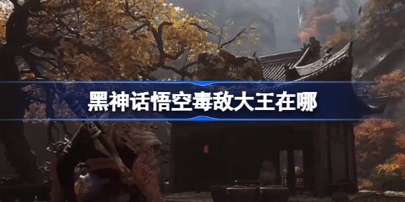 黑神话悟空毒敌大王在哪 黑神话悟空毒敌大王触发条件以及位置