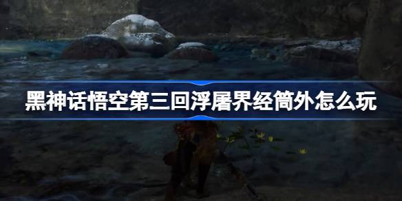 黑神话悟空第三回浮屠界经筒外怎么玩 第三回浮屠界经筒外主线攻略