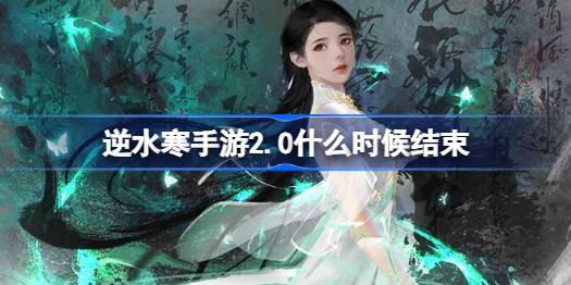 逆水寒手游2.0什么时候结束 逆水寒手游2.0版本结束时间