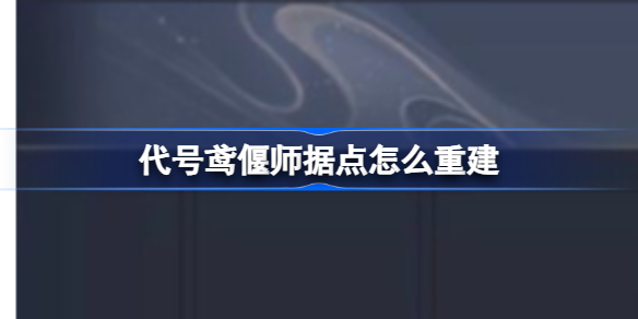 代号鸢偃师据点怎么重建 代号鸢偃师据点重建攻略