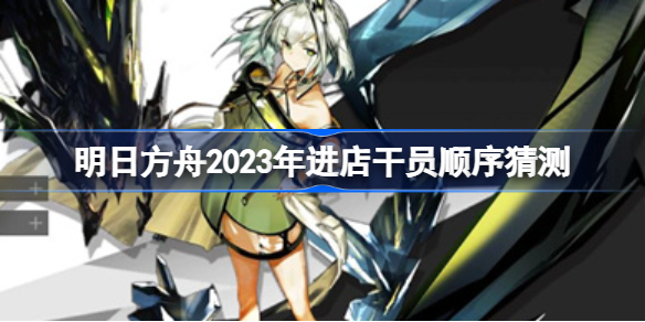 明日方舟2023年进店干员顺序猜测 明日方舟2023年进店干员有哪些