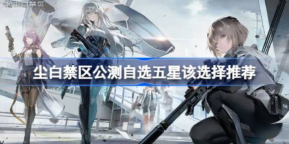 尘白禁区公测自选五星选哪个比较好 尘白禁区公测自选五星该选择推荐