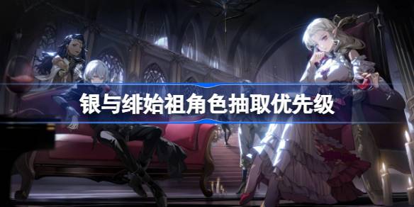 银与绯始祖角色抽取优先级 银与绯始祖角色该怎么选择抽取