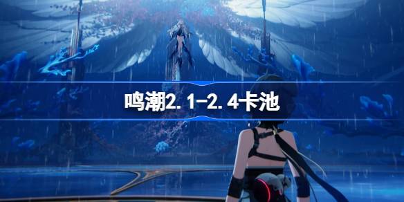 鸣潮2.1-2.4卡池是谁 鸣潮2.1-2.4卡池介绍