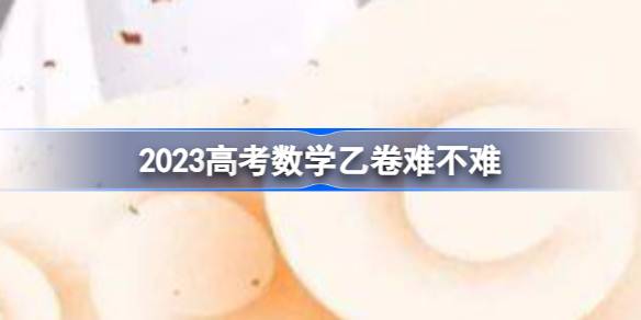 2023高考数学乙卷难不难 高考数学乙卷难度2023