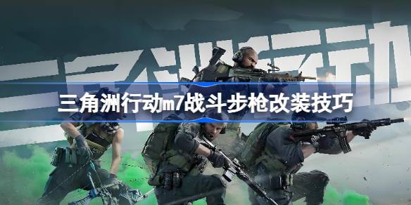 三角洲行动m7战斗步枪改装技巧 三角洲行动m7战斗步枪怎么进行改装