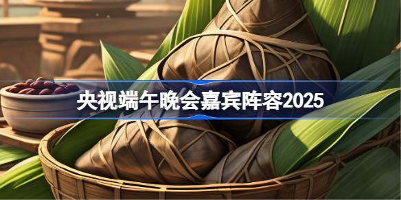央视2025端午晚会阵容 2025央视端午晚会嘉宾名单