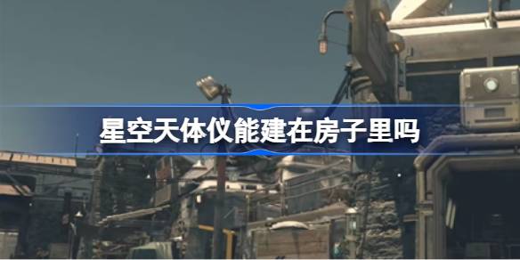 星空天体仪能建在房子里吗 星空天体仪建造位置