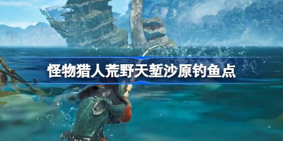怪物猎人荒野天堑沙原钓鱼点推荐 怪物猎人荒野天堑沙原钓鱼点在哪