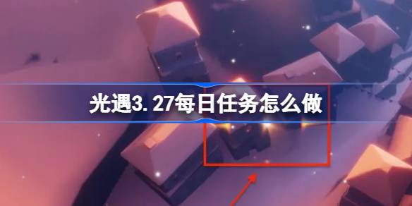光遇3.27每日任务怎么做 光遇3月27日每日任务做法攻略