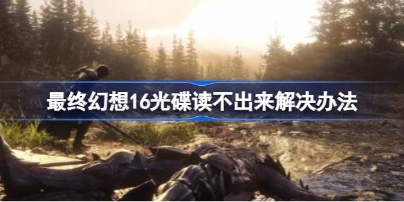 最终幻想16光碟读不出来怎么办 最终幻想16光碟读不出来解决办法