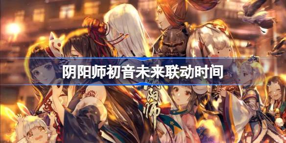 阴阳师初音未来联动什么时候开始 阴阳师初音未来联动时间